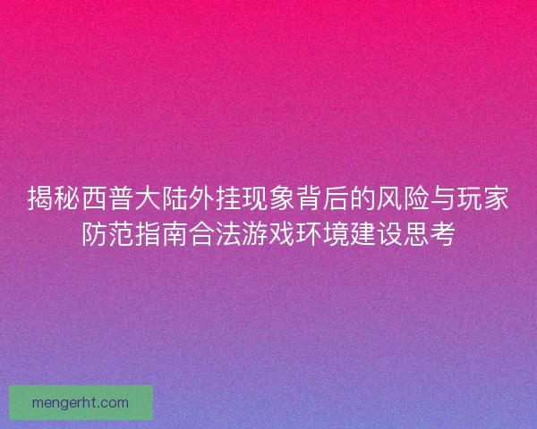 揭秘西普大陆外挂现象背后的风险与玩家防范指南合法游戏环境建设思考