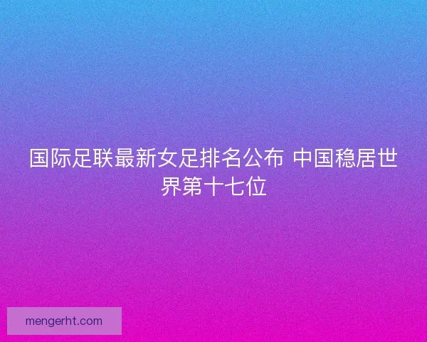 国际足联最新女足排名公布 中国稳居世界第十七位