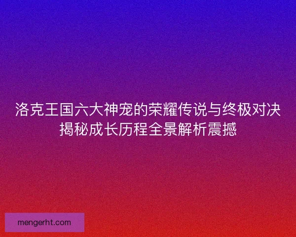 洛克王国六大神宠的荣耀传说与终极对决揭秘成长历程全景解析震撼