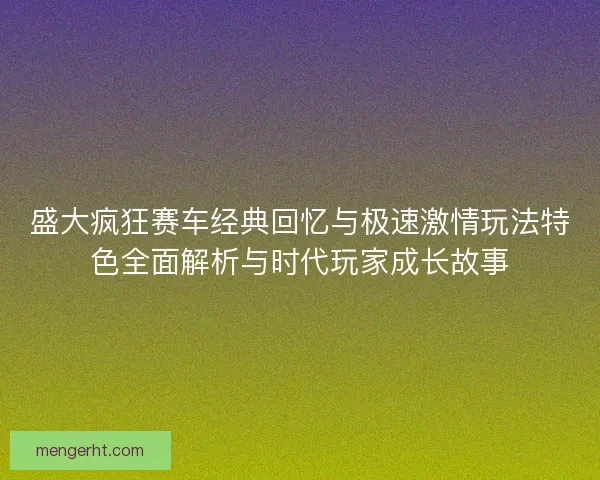 盛大疯狂赛车经典回忆与极速激情玩法特色全面解析与时代玩家成长故事