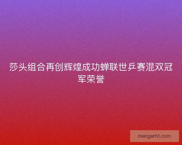 莎头组合再创辉煌成功蝉联世乒赛混双冠军荣誉