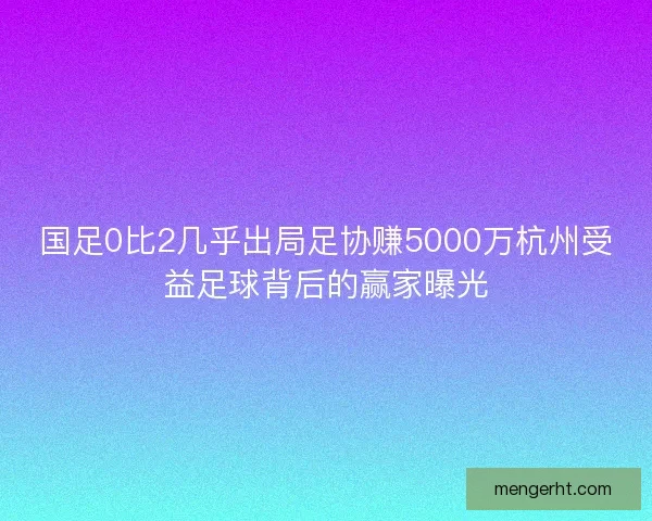 国足0比2几乎出局足协赚5000万杭州受益足球背后的赢家曝光