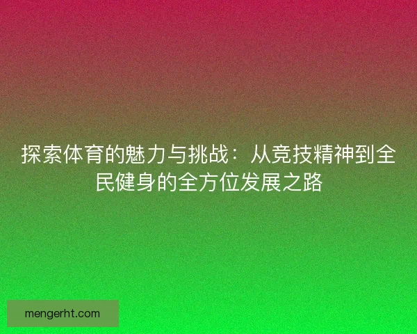 探索体育的魅力与挑战：从竞技精神到全民健身的全方位发展之路