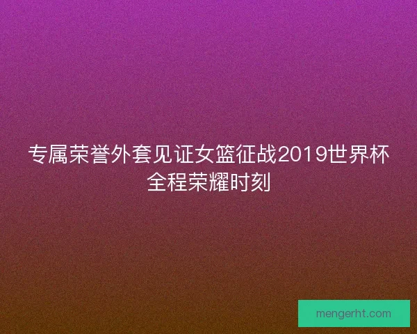 专属荣誉外套见证女篮征战2019世界杯全程荣耀时刻