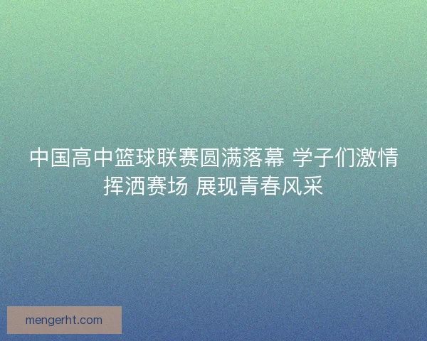 中国高中篮球联赛圆满落幕 学子们激情挥洒赛场 展现青春风采