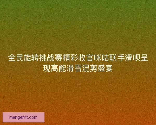 全民旋转挑战赛精彩收官咪咕联手滑呗呈现高能滑雪混剪盛宴
