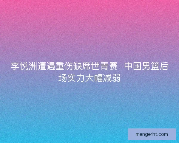 李悦洲遭遇重伤缺席世青赛  中国男篮后场实力大幅减弱