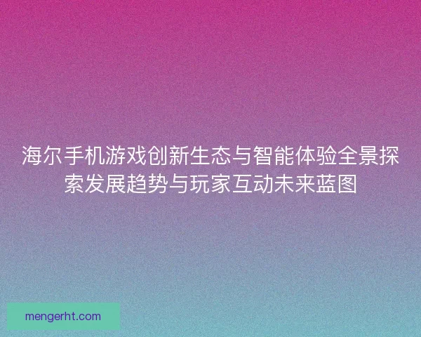 海尔手机游戏创新生态与智能体验全景探索发展趋势与玩家互动未来蓝图