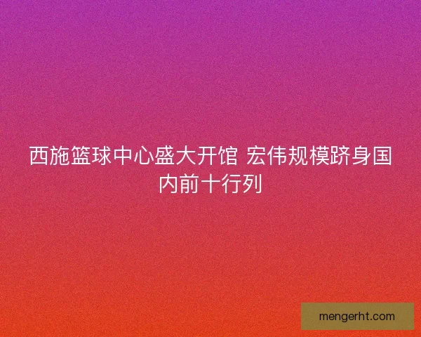 西施篮球中心盛大开馆 宏伟规模跻身国内前十行列