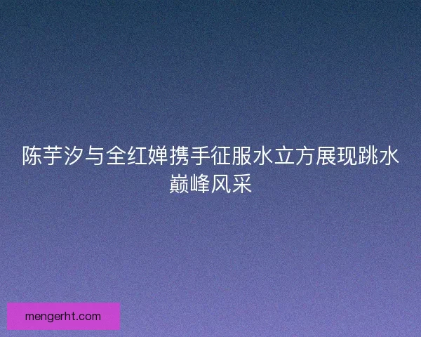 陈芋汐与全红婵携手征服水立方展现跳水巅峰风采
