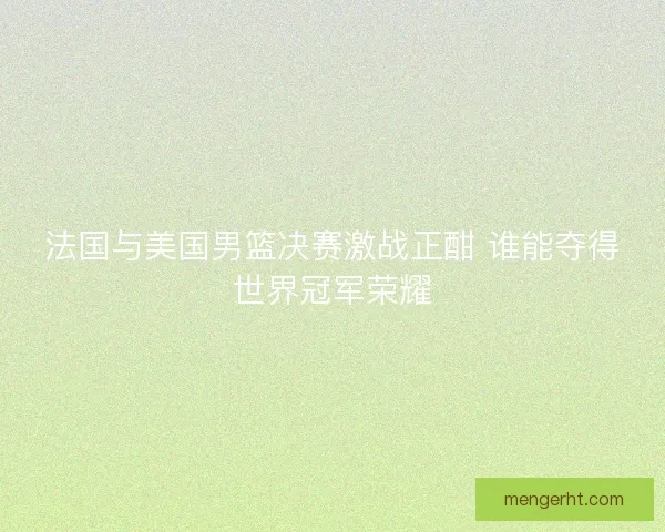 法国与美国男篮决赛激战正酣 谁能夺得世界冠军荣耀 法国与美国男篮决赛激战正酣 谁能夺得世界冠军荣耀