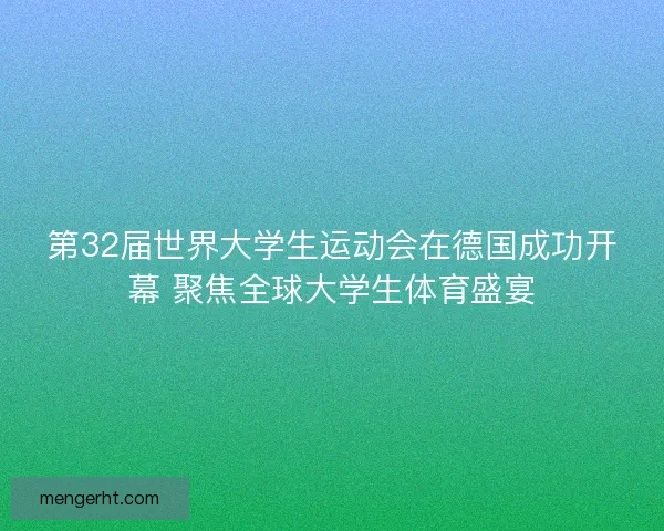 第32届世界大学生运动会在德国成功开幕 聚焦全球大学生体育盛宴
