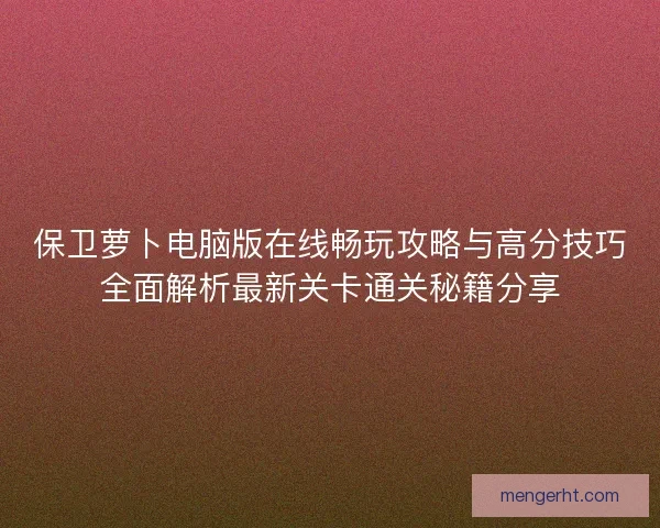 保卫萝卜电脑版在线畅玩攻略与高分技巧全面解析最新关卡通关秘籍分享