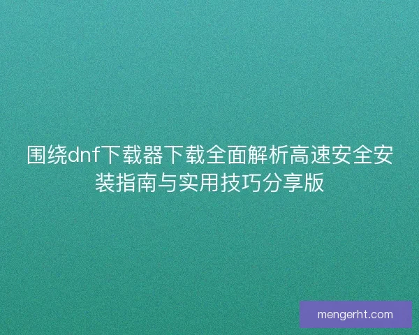 围绕dnf下载器下载全面解析高速安全安装指南与实用技巧分享版
