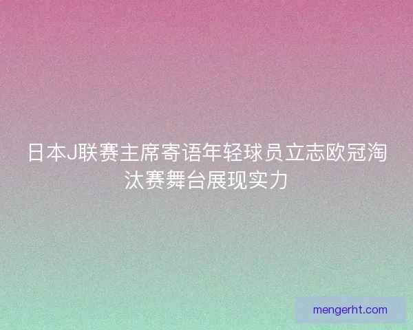 日本J联赛主席寄语年轻球员立志欧冠淘汰赛舞台展现实力 日本J联赛主席寄语年轻球员立志欧冠淘汰赛舞台展现实力