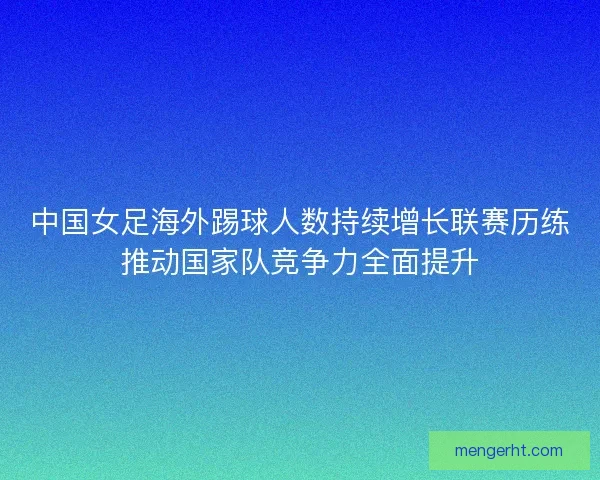 中国女足海外踢球人数持续增长联赛历练推动国家队竞争力全面提升 中国女足海外踢球人数持续增长联赛历练推动国家队竞争力全面提升