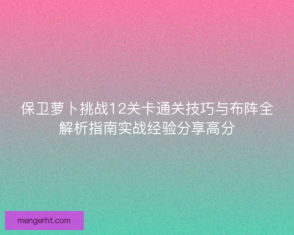 保卫萝卜挑战12关卡通关技巧与布阵全解析指南实战经验分享高分 保卫萝卜挑战12关卡通关技巧与布阵全解析指南实战经验分享高分