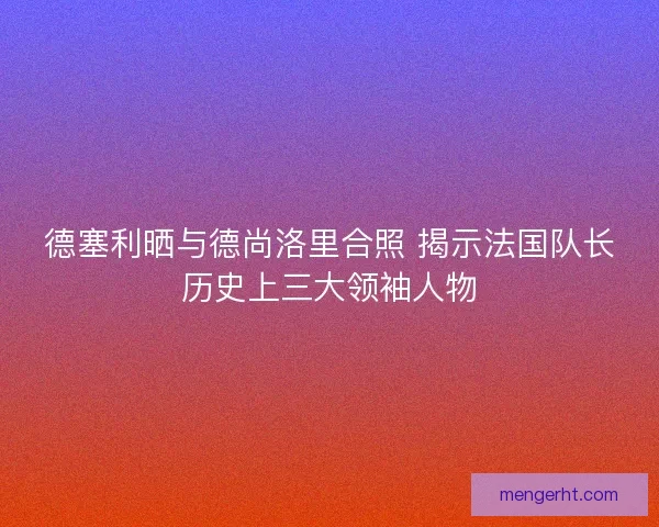 德塞利晒与德尚洛里合照 揭示法国队长历史上三大领袖人物 德塞利晒与德尚洛里合照 揭示法国队长历史上三大领袖人物